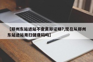 【郑州东站进站不查离郑证明?,现在从郑州东站进站用扫健康码吗】