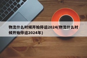 物流什么时候开始停运2024(物流什么时候开始停运2024年)