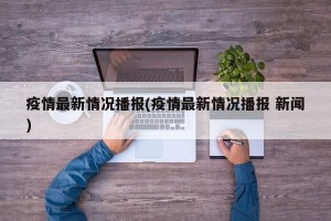 疫情最新情况播报(疫情最新情况播报 新闻)