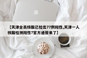 【天津全员核酸已检出77例阳性,天津一人核酸检测阳性?官方通报来了】