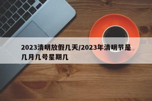2023清明放假几天/2023年清明节是几月几号星期几