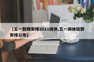 【五一假期安排2021调休,五一调休放假安排公布】