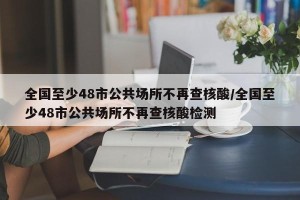全国至少48市公共场所不再查核酸/全国至少48市公共场所不再查核酸检测