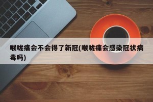 喉咙痛会不会得了新冠(喉咙痛会感染冠状病毒吗)