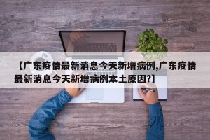【广东疫情最新消息今天新增病例,广东疫情最新消息今天新增病例本土原因?】
