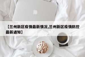 【兰州新区疫情最新情况,兰州新区疫情防控最新通知】