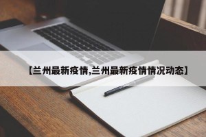 【兰州最新疫情,兰州最新疫情情况动态】