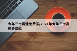 大年三十高速免费不/2021年大年三十高速收费吗
