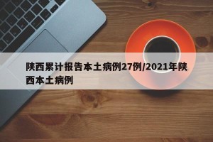 陕西累计报告本土病例27例/2021年陕西本土病例