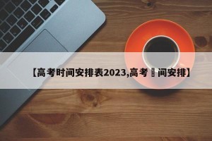 【高考时间安排表2023,高考吋间安排】