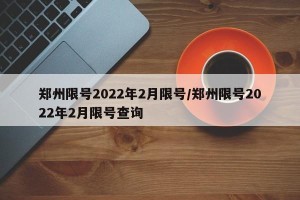 郑州限号2022年2月限号/郑州限号2022年2月限号查询