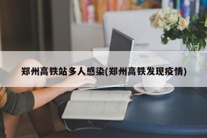 郑州高铁站多人感染(郑州高铁发现疫情)