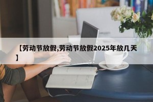 【劳动节放假,劳动节放假2025年放几天】