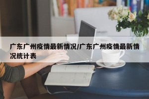 广东广州疫情最新情况/广东广州疫情最新情况统计表