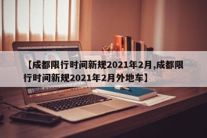 【成都限行时间新规2021年2月,成都限行时间新规2021年2月外地车】