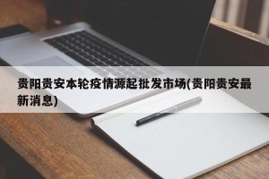 贵阳贵安本轮疫情源起批发市场(贵阳贵安最新消息)