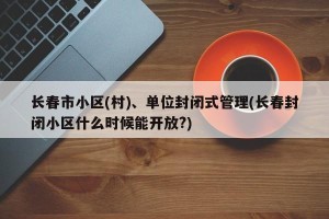长春市小区(村)、单位封闭式管理(长春封闭小区什么时候能开放?)