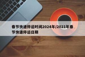春节快递停运时间2024年/2021年春节快递停运日期