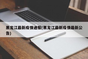 黑龙江最新疫情通报(黑龙江最新疫情最新公告)