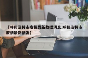 【呼和浩特市疫情最新数据消息,呼和浩特市疫情最新情况】