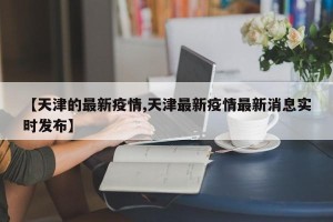【天津的最新疫情,天津最新疫情最新消息实时发布】