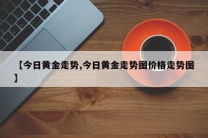 【今日黄金走势,今日黄金走势图价格走势图】