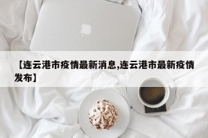【连云港市疫情最新消息,连云港市最新疫情发布】