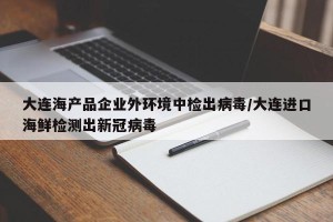 大连海产品企业外环境中检出病毒/大连进口海鲜检测出新冠病毒