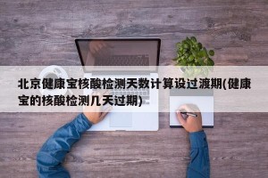 北京健康宝核酸检测天数计算设过渡期(健康宝的核酸检测几天过期)