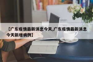 【广东疫情最新消息今天,广东疫情最新消息今天新增病例】