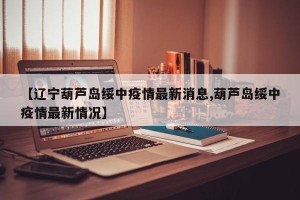 【辽宁葫芦岛绥中疫情最新消息,葫芦岛绥中疫情最新情况】