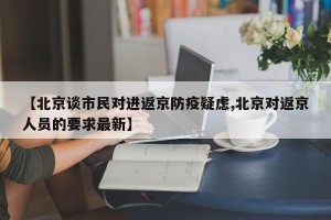 【北京谈市民对进返京防疫疑虑,北京对返京人员的要求最新】