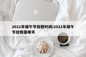 2021年端午节放假时间/2021年端午节放假是哪天