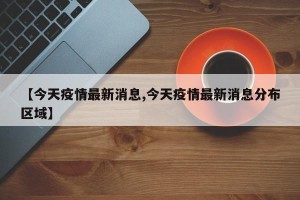【今天疫情最新消息,今天疫情最新消息分布区域】