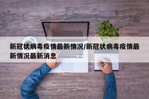新冠状病毒疫情最新情况/新冠状病毒疫情最新情况最新消息