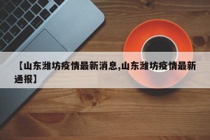 【山东潍坊疫情最新消息,山东潍坊疫情最新通报】