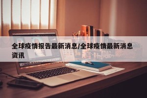 全球疫情报告最新消息/全球疫情最新消息 资讯
