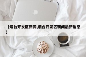 【烟台开发区新闻,烟台开发区新闻最新消息】