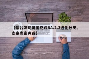 【烟台发现奥密克戎BA.2.3进化分支,南京奥密克戎】