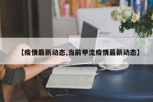 【疫情最新动态,当前甲流疫情最新动态】