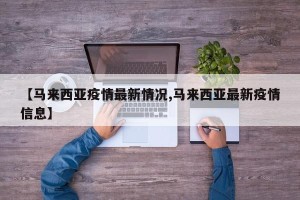 【马来西亚疫情最新情况,马来西亚最新疫情信息】