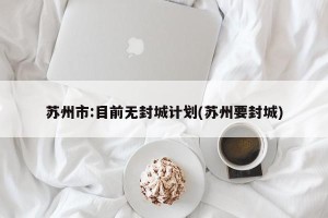 苏州市:目前无封城计划(苏州要封城)