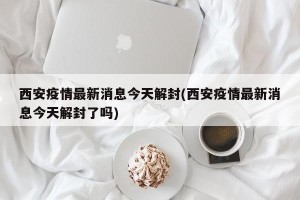 西安疫情最新消息今天解封(西安疫情最新消息今天解封了吗)