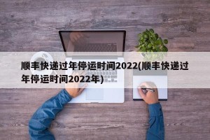 顺丰快递过年停运时间2022(顺丰快递过年停运时间2022年)