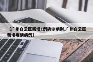 【广州白云区新增1例确诊病例,广州白云区新增疫情病例】