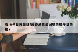 香港今日黄金价格(香港黄金回收价格今日价格)