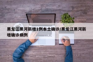 黑龙江黑河新增1例本土确诊/黑龙江黑河新增确诊病例