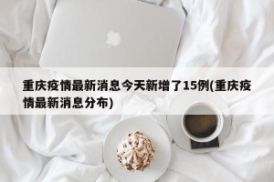 重庆疫情最新消息今天新增了15例(重庆疫情最新消息分布)