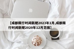 【成都限行时间新规2023年1月,成都限行时间新规2020年12月范围】