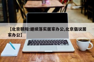 【北京朝阳:继续落实居家办公,北京倡议居家办公】